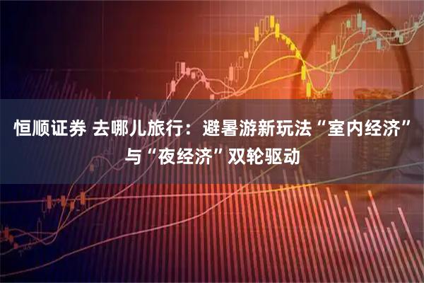 恒顺证券 去哪儿旅行:避暑游新玩法“室内经济”与“夜经济”双轮驱动