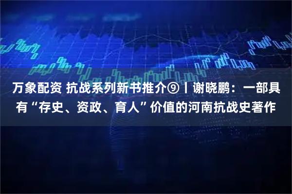 万象配资 抗战系列新书推介⑨丨谢晓鹏:一部具有“存史、资政、育人”价值的河南抗战史著作