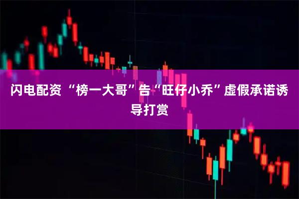 闪电配资 “榜一大哥”告“旺仔小乔”虚假承诺诱导打赏