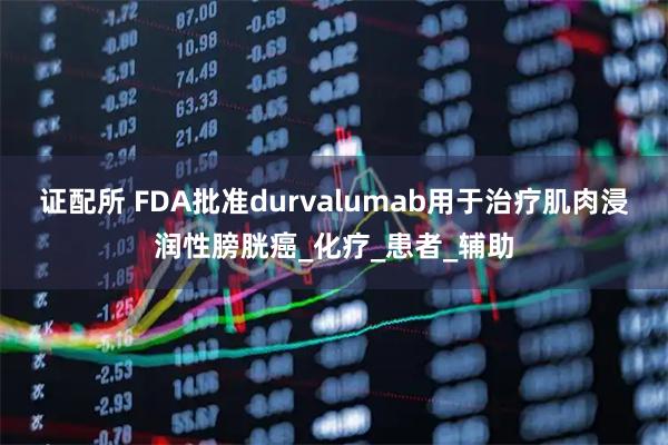 证配所 FDA批准durvalumab用于治疗肌肉浸润性膀胱癌_化疗_患者_辅助