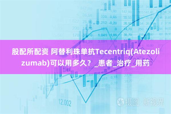 股配所配资 阿替利珠单抗Tecentriq(Atezolizumab)可以用多久?_患者_治疗_用药