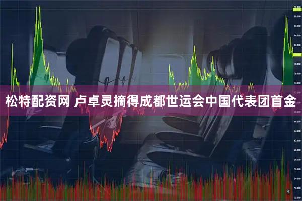 松特配资网 卢卓灵摘得成都世运会中国代表团首金