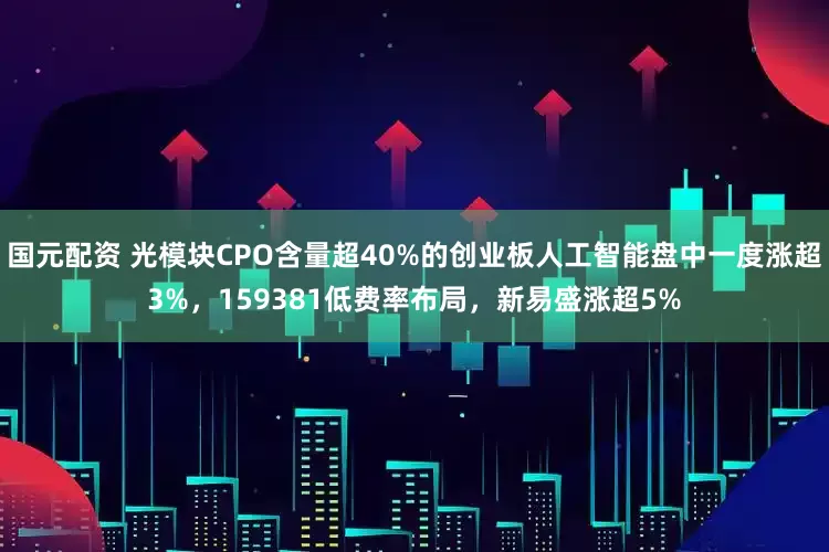 国元配资 光模块CPO含量超40%的创业板人工智能盘中一度涨超3%，159381低费率布局，新易盛涨超5%