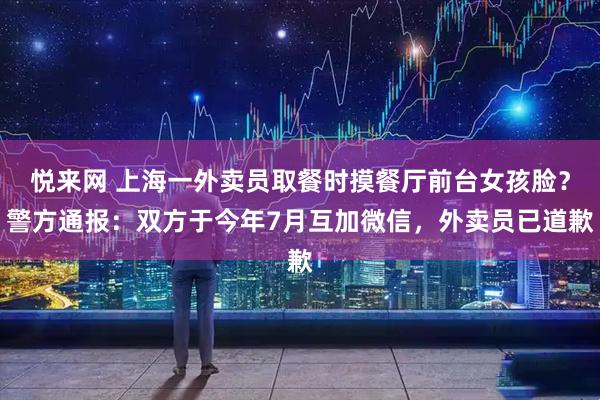 悦来网 上海一外卖员取餐时摸餐厅前台女孩脸？警方通报：双方于今年7月互加微信，外卖员已道歉