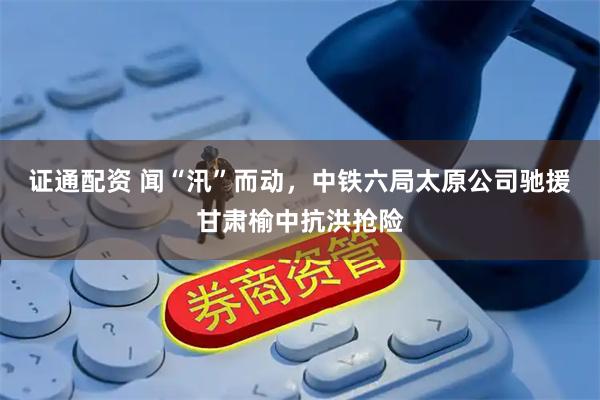 证通配资 闻“汛”而动，中铁六局太原公司驰援甘肃榆中抗洪抢险