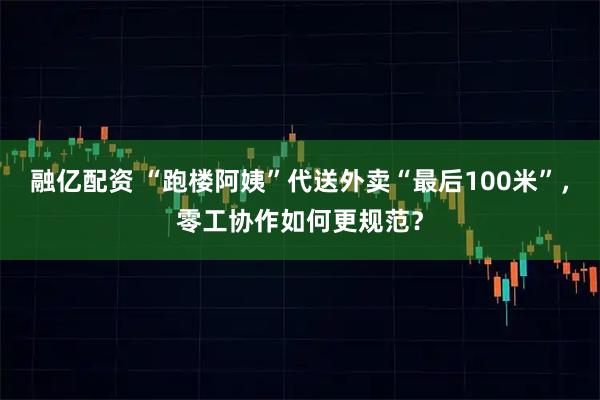 融亿配资 “跑楼阿姨”代送外卖“最后100米”,零工协作如何更规范?