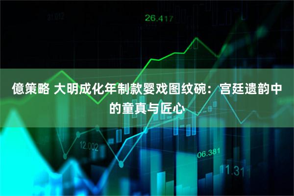 億策略 大明成化年制款婴戏图纹碗：宫廷遗韵中的童真与匠心