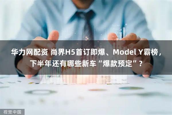 华力网配资 尚界H5首订即爆、Model Y霸榜,下半年还有哪些新车“爆款预定”?