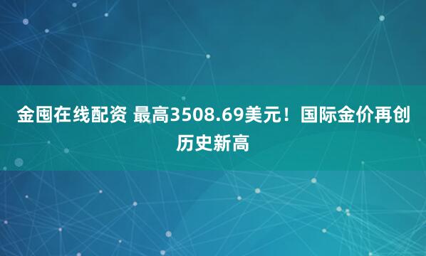 金囤在线配资 最高3508.69美元!国际金价再创历史新高