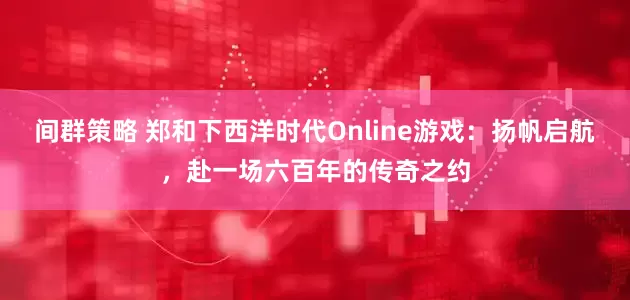 间群策略 郑和下西洋时代Online游戏:扬帆启航,赴一场六百年的传奇之约