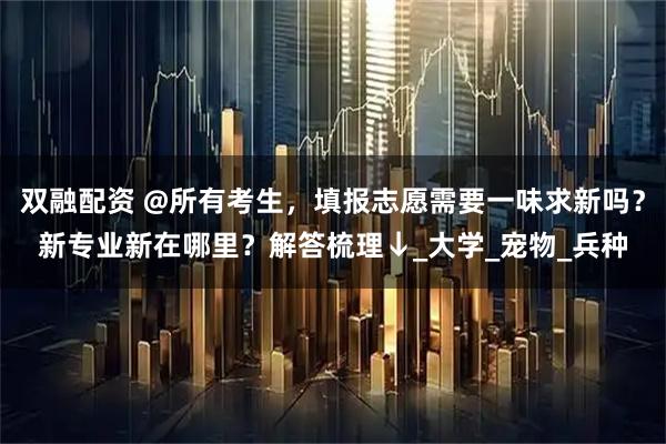 双融配资 @所有考生，填报志愿需要一味求新吗？新专业新在哪里？解答梳理↓_大学_宠物_兵种
