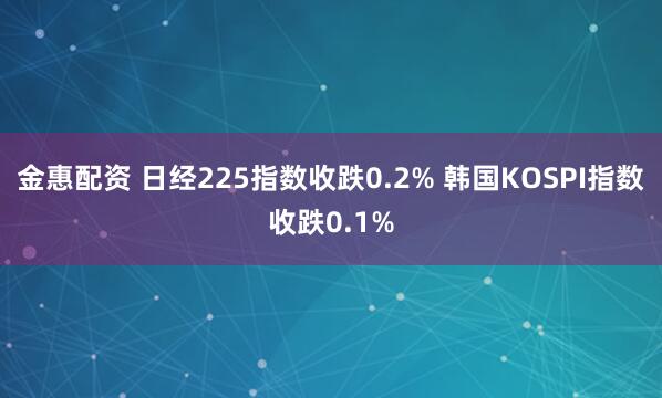 金惠配资 日经225指数收跌0.2% 韩国KOSPI指数收跌0.1%