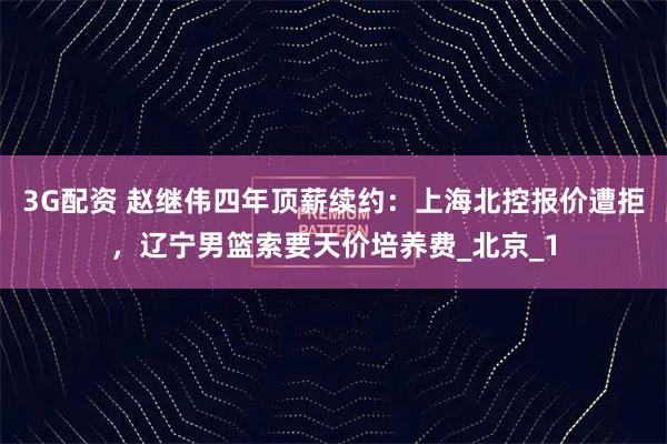 3G配资 赵继伟四年顶薪续约：上海北控报价遭拒，辽宁男篮索要天价培养费_北京_1