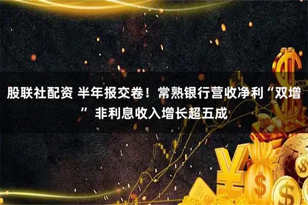 股联社配资 半年报交卷！常熟银行营收净利“双增” 非利息收入增长超五成