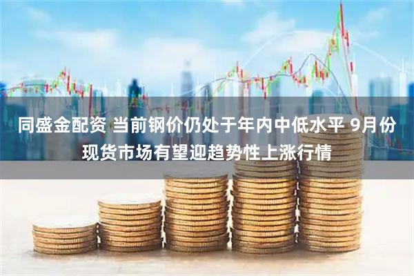同盛金配资 当前钢价仍处于年内中低水平 9月份现货市场有望迎趋势性上涨行情