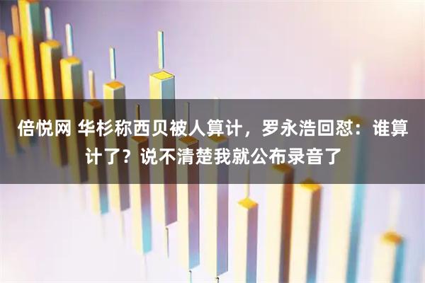 倍悦网 华杉称西贝被人算计，罗永浩回怼：谁算计了？说不清楚我就公布录音了