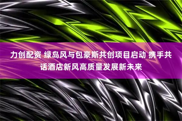 力创配资 绿岛风与包豪斯共创项目启动 携手共话酒店新风高质量发展新未来
