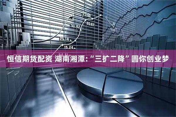 恒信期货配资 湖南湘潭:“三扩二降”圆你创业梦