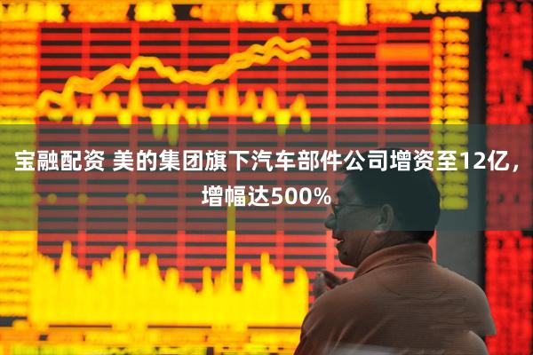 宝融配资 美的集团旗下汽车部件公司增资至12亿，增幅达500%