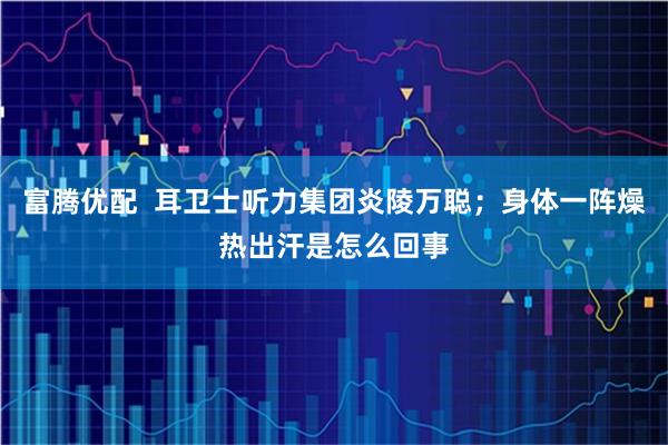 富腾优配  耳卫士听力集团炎陵万聪；身体一阵燥热出汗是怎么回事