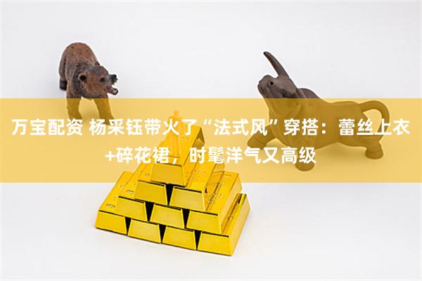 万宝配资 杨采钰带火了“法式风”穿搭：蕾丝上衣+碎花裙，时髦洋气又高级