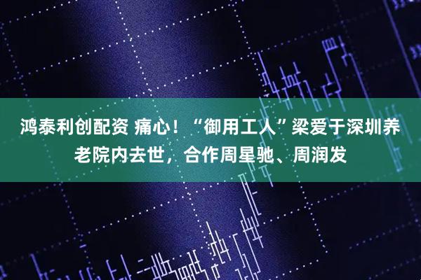 鸿泰利创配资 痛心！“御用工人”梁爱于深圳养老院内去世，合作周星驰、周润发
